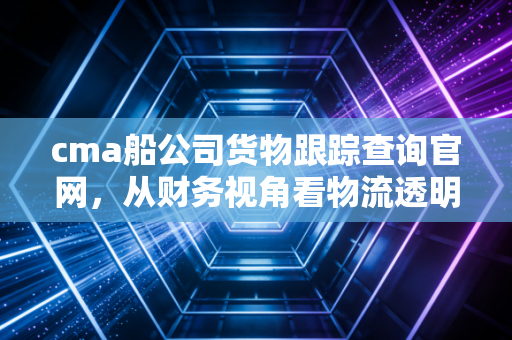 cma船公司货物跟踪查询官网，从财务视角看物流透明化的价值与实操指南