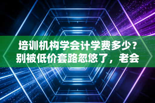 培训机构学会计学费多少？别被低价套路忽悠了，老会计带你算笔明白账