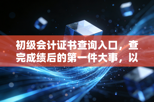 初级会计证书查询入口,查完成绩后的第一件大事,以及这张证书到底能给你带来什么