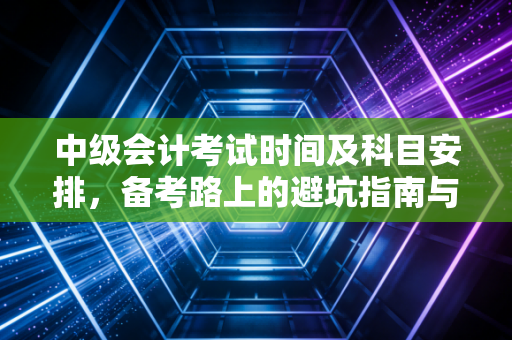 中级会计考试时间及科目安排，备考路上的避坑指南与职场进阶心法