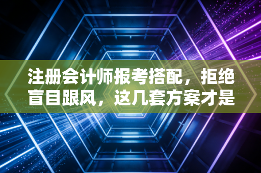 注册会计师报考搭配,拒绝盲目跟风,这几套方案才是上岸捷径