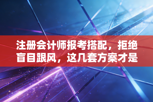 注册会计师报考搭配,拒绝盲目跟风,这几套方案才是上岸捷径