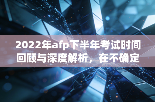 2022年afp下半年考试时间回顾与深度解析,在不确定性中寻找职业的确定性