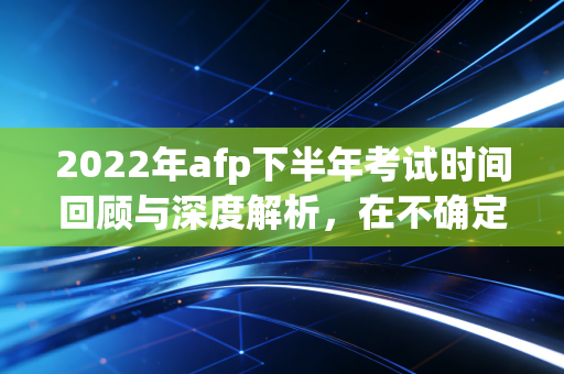 2022年afp下半年考试时间回顾与深度解析，在不确定性中寻找职业的确定性