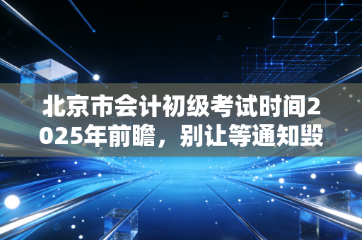 北京市会计初级考试时间2025年前瞻，别让等通知毁了你的一年，聊聊财会人的起跑线焦虑