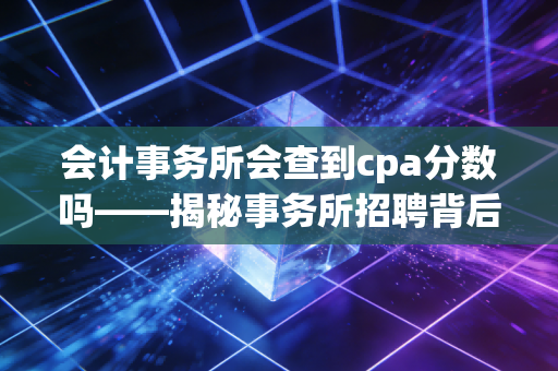 会计事务所会查到cpa分数吗——揭秘事务所招聘背后的分数迷思与职场真相