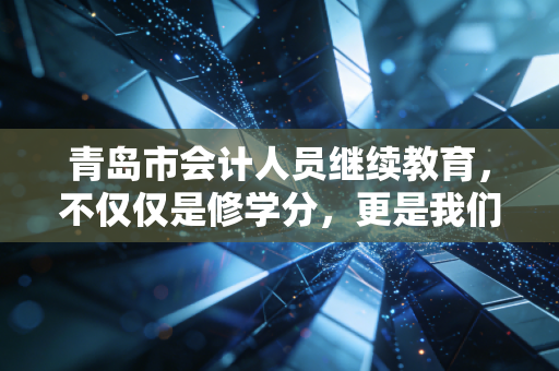 青岛市会计人员继续教育,不仅仅是修学分,更是我们在这个内卷时代的自救指南