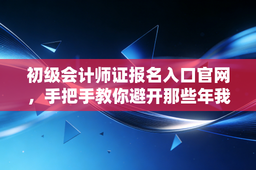 初级会计师证报名入口官网，手把手教你避开那些年我们踩过的坑，一次上岸！