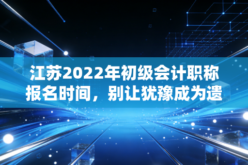 江苏2022年初级会计职称报名时间，别让犹豫成为遗憾，聊聊会计人的第一块敲门砖