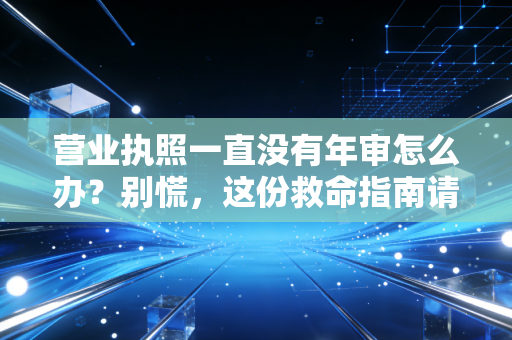 营业执照一直没有年审怎么办？别慌，这份救命指南请收好