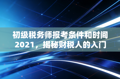初级税务师报考条件和时间2021,揭秘财税人的入门门槛与职业进阶之路