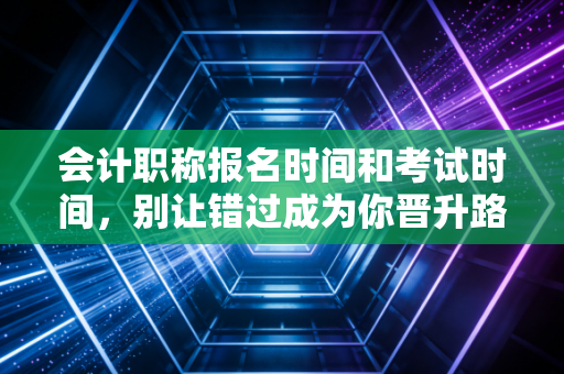会计职称报名时间和考试时间,别让错过成为你晋升路上的绊脚石
