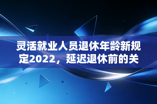 灵活就业人员退休年龄新规定2022，延迟退休前的关键信号与财务规划