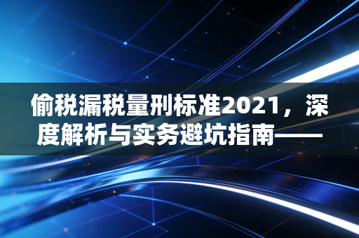 偷税漏税量刑标准2021，深度解析与实务避坑指南——别让侥幸心理毁了你的下半生