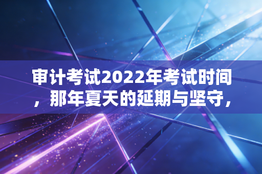 审计考试2022年考试时间，那年夏天的延期与坚守，以及审计科目的通关心法