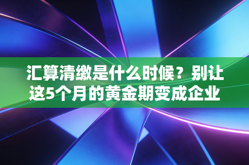 汇算清缴是什么时候?别让这5个月的黄金期变成企业的噩梦