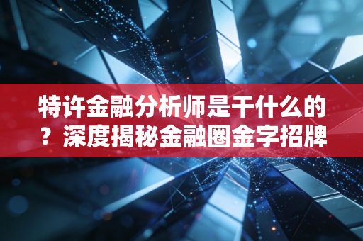 特许金融分析师是干什么的？深度揭秘金融圈金字招牌的真实含金量与职业图景