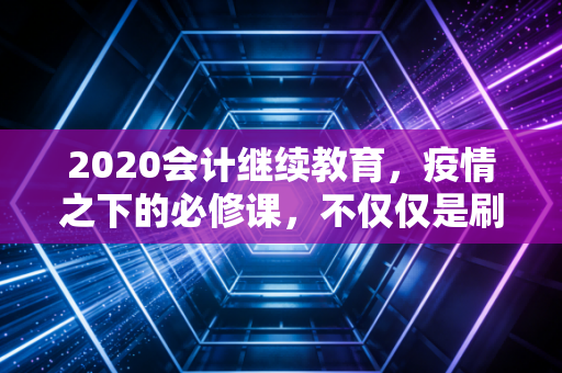 2020会计继续教育，疫情之下的必修课，不仅仅是刷学分那么简单