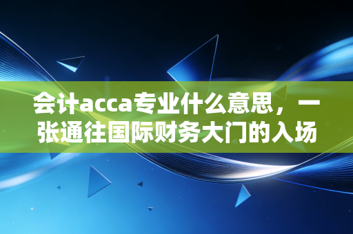 会计acca专业什么意思，一张通往国际财务大门的入场券，还是仅仅是智商税？