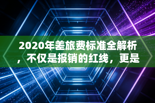 2020年差旅费标准全解析，不仅是报销的红线，更是企业合规的护身符