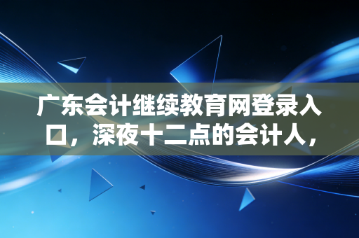 广东会计继续教育网登录入口，深夜十二点的会计人，都在为这件事发愁