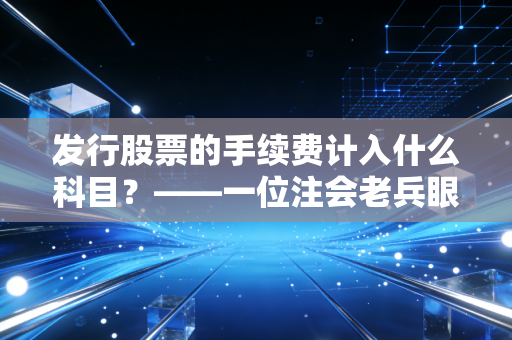 发行股票的手续费计入什么科目？——一位注会老兵眼中的资本游戏与账本逻辑