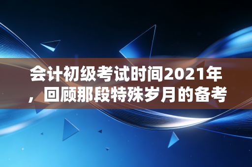 会计初级考试时间2021年，回顾那段特殊岁月的备考之路与职业启示