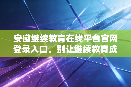安徽继续教育在线平台官网登录入口，别让继续教育成为你考证路上的绊脚石，一文教你轻松过关
