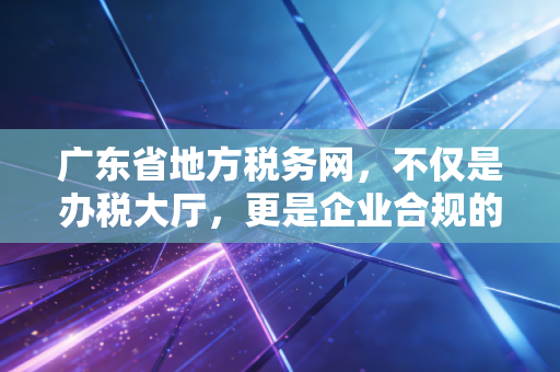 广东省地方税务网，不仅是办税大厅，更是企业合规的数字管家——一名CPA的深度观察