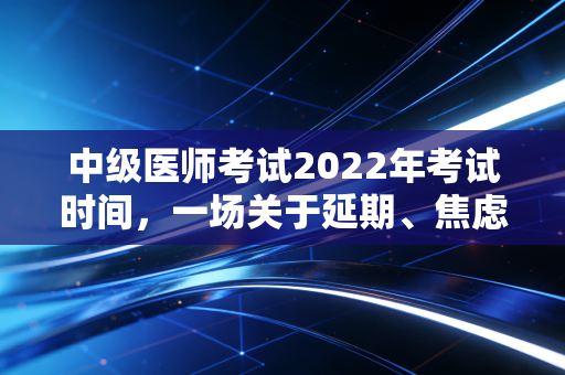 中级医师考试2022年考试时间，一场关于延期、焦虑与职业韧性的深度复盘
