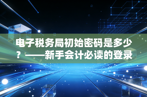 电子税务局初始密码是多少？——新手会计必读的登录指南与金税四期下的合规生存之道