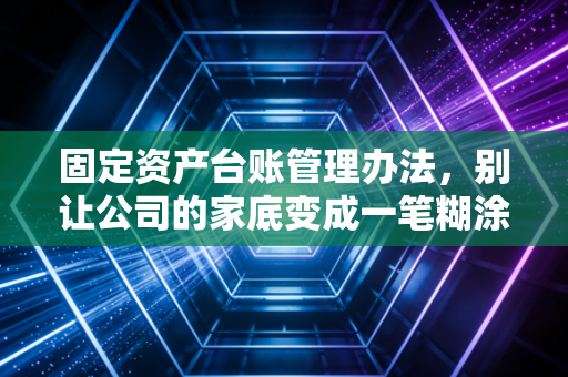 固定资产台账管理办法，别让公司的家底变成一笔糊涂账