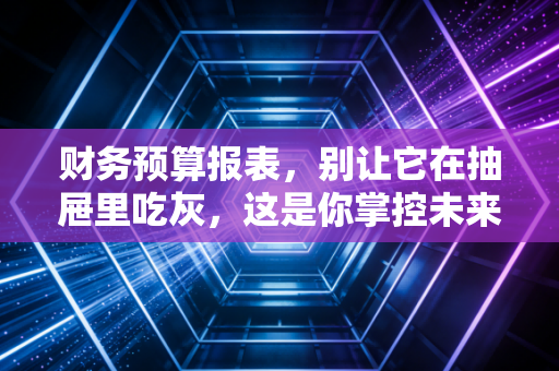 财务预算报表,别让它在抽屉里吃灰,这是你掌控未来的秘密武器