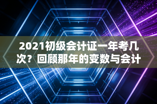 2021初级会计证一年考几次?回顾那年的变数与会计人的职业进阶