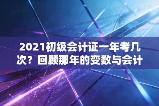 2021初级会计证一年考几次？回顾那年的变数与会计人的职业进阶