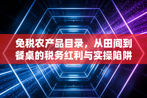 免税农产品目录,从田间到餐桌的税务红利与实操陷阱