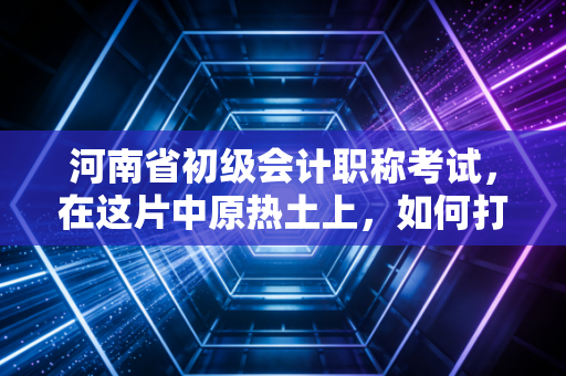 河南省初级会计职称考试，在这片中原热土上，如何打响你的职场第一枪？