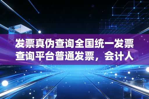 发票真伪查询全国统一发票查询平台普通发票,会计人必知的避坑指南与实操心得