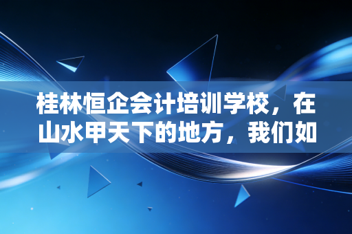 桂林恒企会计培训学校，在山水甲天下的地方，我们如何重塑会计职业生涯的厚度
