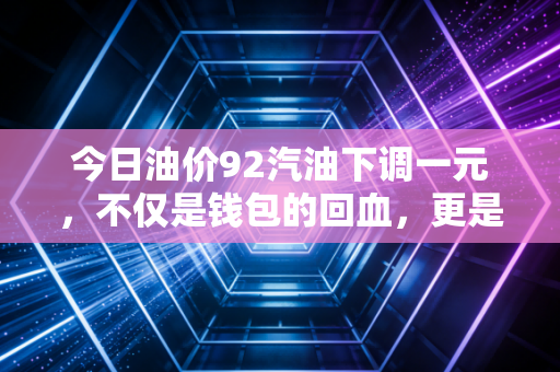今日油价92汽油下调一元，不仅是钱包的回血，更是宏观经济的风向标