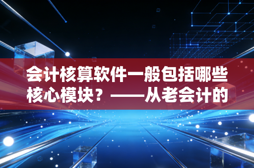 会计核算软件一般包括哪些核心模块？——从老会计的账本到云端智能的进化之路
