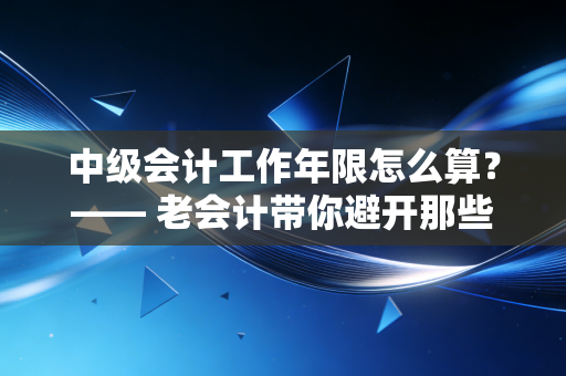 中级会计工作年限怎么算?—— 老会计带你避开那些坑,顺利拿证