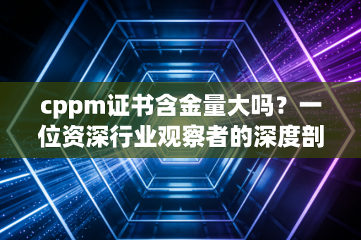 cppm证书含金量大吗？一位资深行业观察者的深度剖析与实话实说