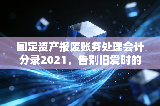 固定资产报废账务处理会计分录2021，告别旧爱时的正确姿势与避坑指南