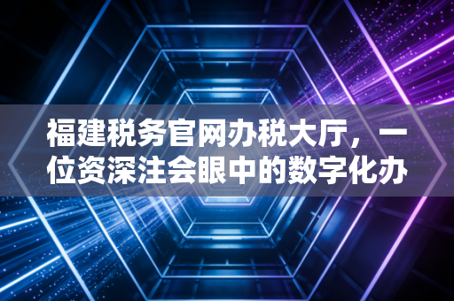 福建税务官网办税大厅，一位资深注会眼中的数字化办税变革与实操心得