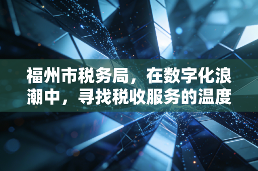 福州市税务局，在数字化浪潮中，寻找税收服务的温度与精度