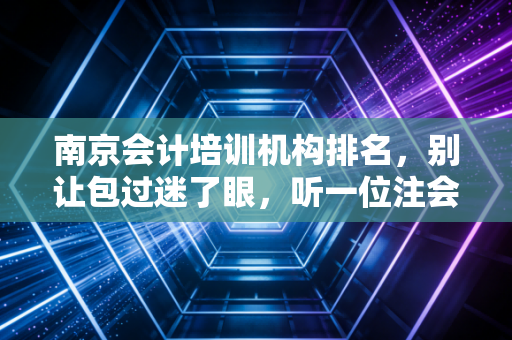 南京会计培训机构排名,别让包过迷了眼,听一位注会老兵的掏心窝子话