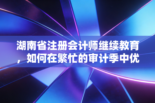 湖南省注册会计师继续教育，如何在繁忙的审计季中优雅地完成年考？