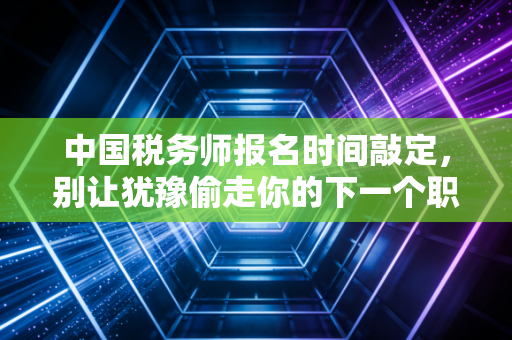 中国税务师报名时间敲定,别让犹豫偷走你的下一个职业高光时刻
