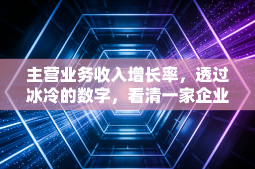 主营业务收入增长率，透过冰冷的数字，看清一家企业的真实野心与隐忧